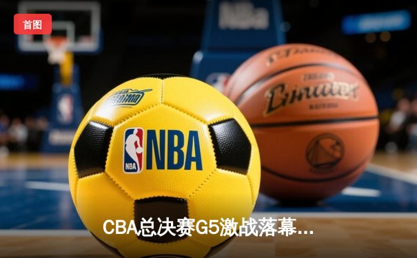 CBA总决赛G5激战落幕 辽宁队加时险胜广东队成功卫冕